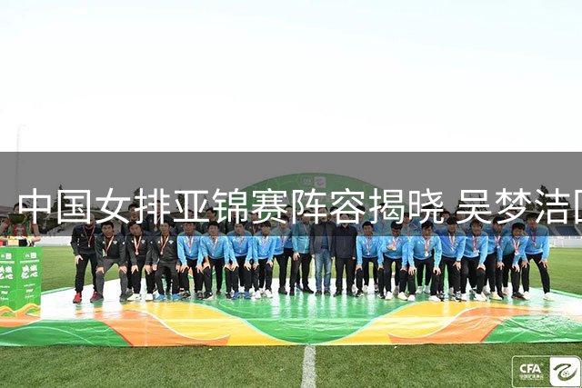 中国女排亚锦赛阵容揭晓 吴梦洁回归张籽萱意外落选