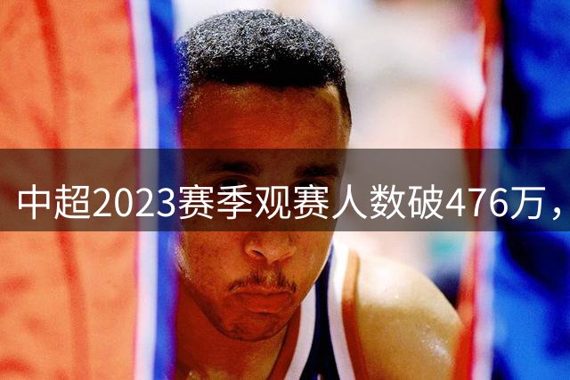 中超2023赛季观赛人数破476万，球迷热情助力联赛复苏