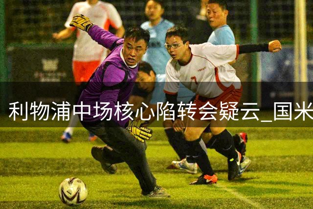 利物浦中场核心陷转会疑云 国米压价强挖恐致红军阵容危机