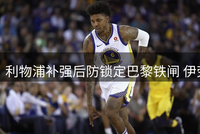 利物浦补强后防锁定巴黎铁闸 伊劳拉旧部或成关键引援