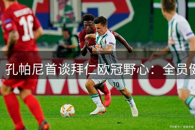 孔帕尼首谈拜仁欧冠野心：全员健康是夺冠基石