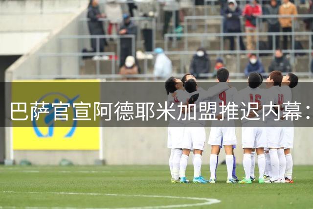 巴萨官宣阿德耶米加盟推迟内幕：高层滞留美国致签约延期