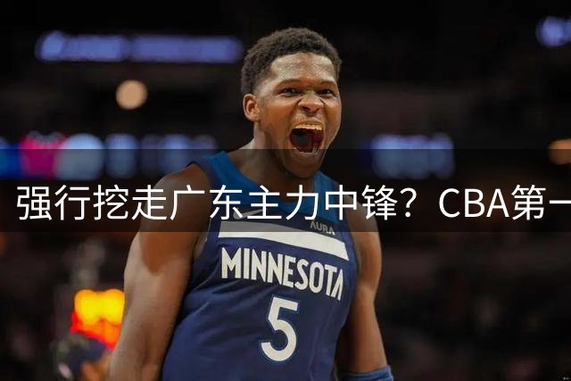 强行挖走广东主力中锋？CBA第一黑马重拳出击，没朱芳雨真不行！