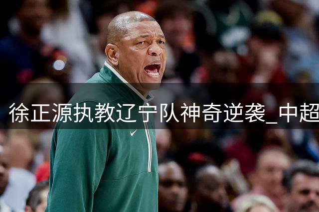 徐正源执教辽宁队神奇逆袭 中超赛场再现传奇教练魅力