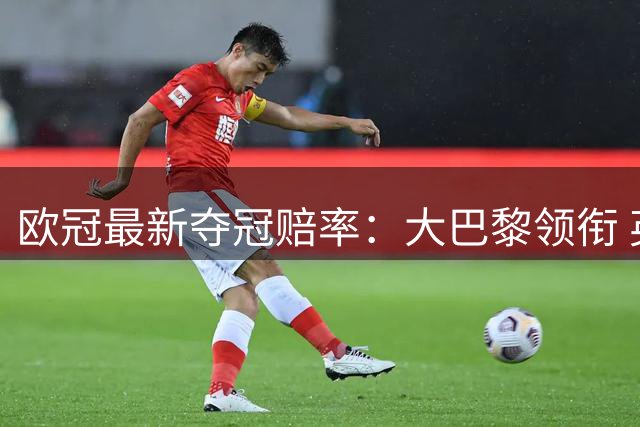 欧冠最新夺冠赔率：大巴黎领衔 英超4强入围前十