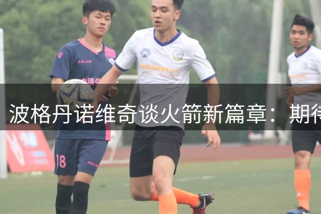 波格丹诺维奇谈火箭新篇章：期待职业生涯全新挑战