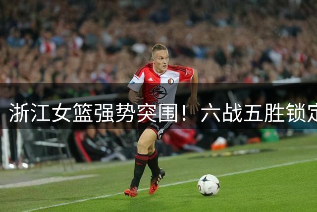浙江女篮强势突围！六战五胜锁定全国锦标赛八强席位