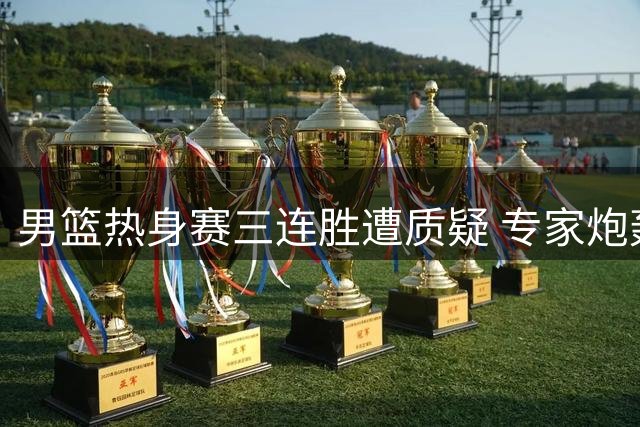 男篮热身赛三连胜遭质疑 专家炮轰对手水平过低
