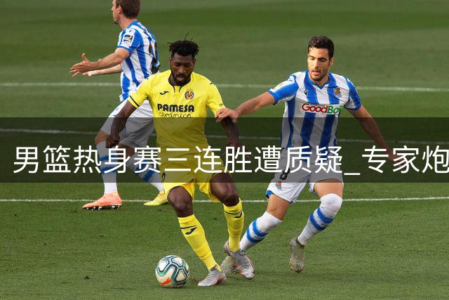男篮热身赛三连胜遭质疑 专家炮轰对手水平过低