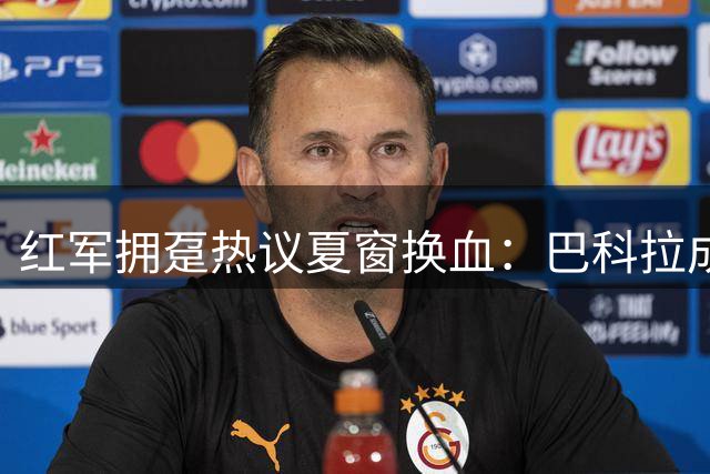 红军拥趸热议夏窗换血：巴科拉成锋线首选 加克波或遭清洗