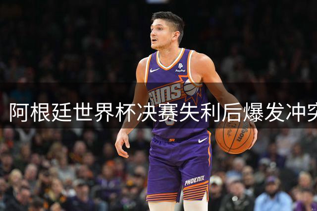 阿根廷世界杯决赛失利后爆发冲突 球员球迷失控行为引争议