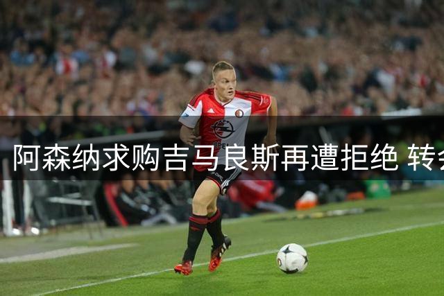 阿森纳求购吉马良斯再遭拒绝 转会细节谈判仍在胶着