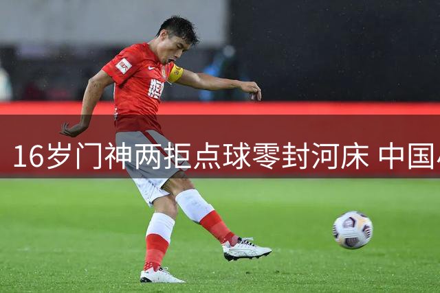 16岁门神两拒点球零封河床 中国小将冷静表现震惊国际足坛