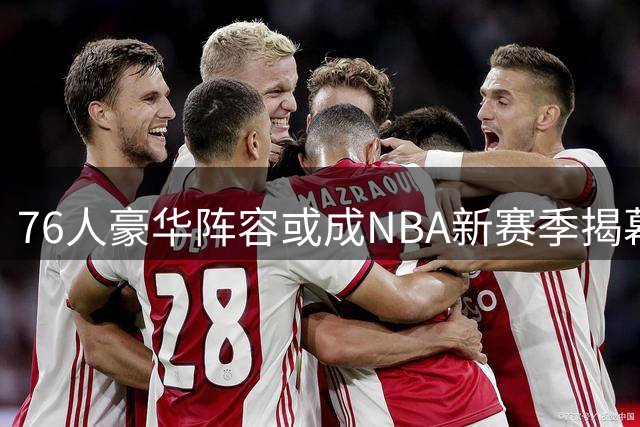 76人豪华阵容或成NBA新赛季揭幕战焦点