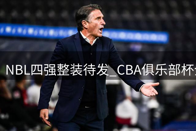 NBL四强整装待发 CBA俱乐部杯全新挑战即将开启
